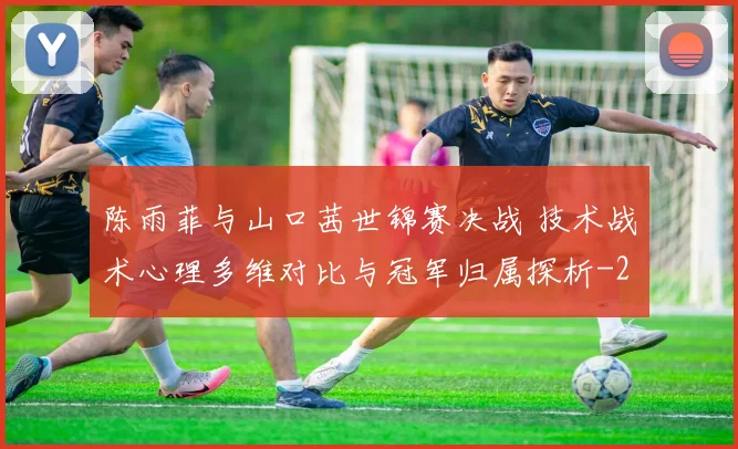 陈雨菲与山口茜世锦赛决战 技术战术心理多维对比与冠军归属探析