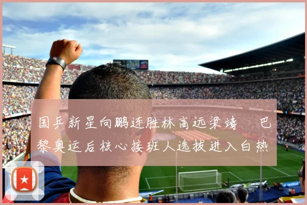 国乒新星向鹏连胜林高远梁靖崑 巴黎奥运后核心接班人选拔进入白热化