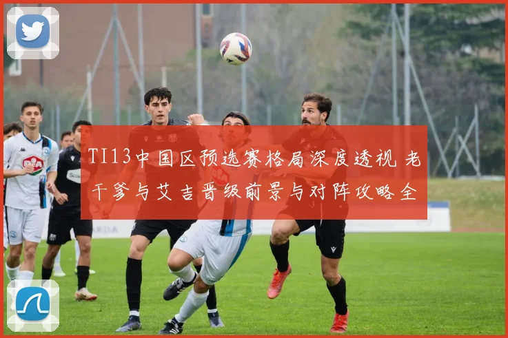 TI13中国区预选赛格局深度透视 老干爹与艾吉晋级前景与对阵攻略全方位解析