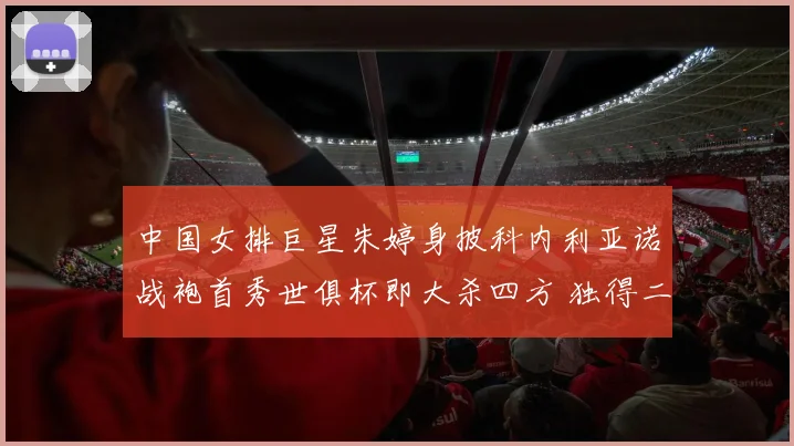 中国女排巨星朱婷身披科内利亚诺战袍首秀世俱杯即大杀四方 独得二十分强势荣膺全场最佳球员