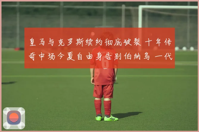 皇马与克罗斯续约彻底破裂 十年传奇中场今夏自由身告别伯纳乌 一代大师开启新旅程