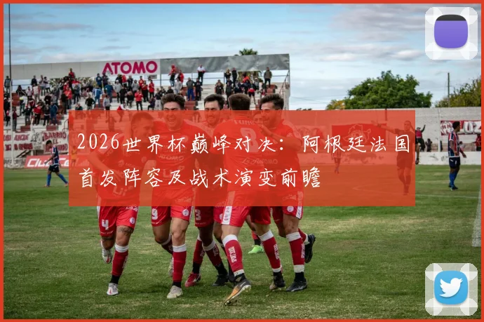 2026世界杯巅峰对决：阿根廷法国首发阵容及战术演变前瞻