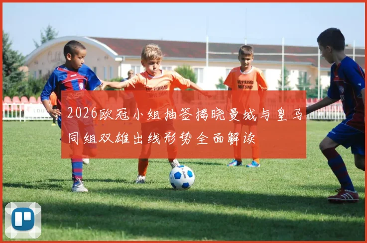 2026欧冠小组抽签揭晓曼城与皇马同组双雄出线形势全面解读