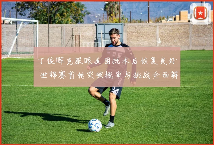 丁俊晖克服眼疾困扰术后恢复良好 世锦赛首轮突破概率与挑战全面解读