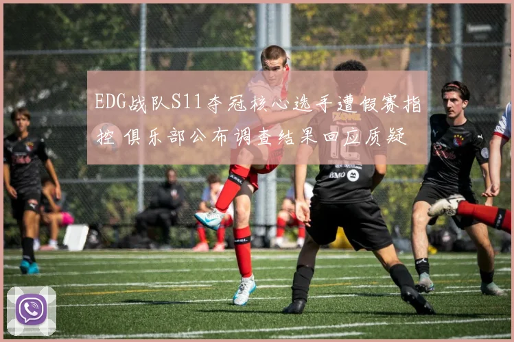 EDG战队S11夺冠核心选手遭假赛指控 俱乐部公布调查结果回应质疑