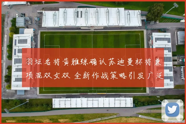 羽坛名将黄雅琼确认苏迪曼杯将兼项混双女双 全新作战策略引发广泛热议