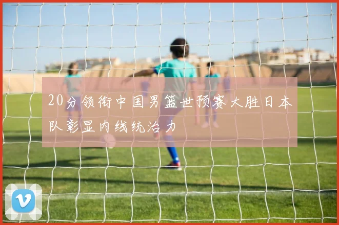 20分领衔中国男篮世预赛大胜日本队彰显内线统治力