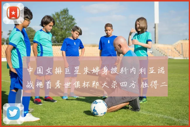 中国女排巨星朱婷身披科内利亚诺战袍首秀世俱杯即大杀四方 独得二十分强势荣膺全场最佳球员