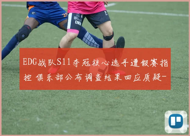EDG战队S11夺冠核心选手遭假赛指控 俱乐部公布调查结果回应质疑