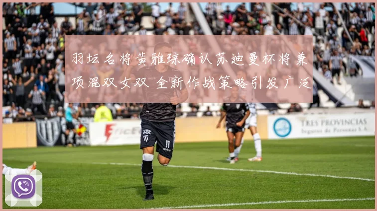 羽坛名将黄雅琼确认苏迪曼杯将兼项混双女双 全新作战策略引发广泛热议