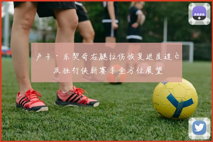 卢卡·东契奇右腿拉伤恢复进度追踪及独行侠新赛季全方位展望