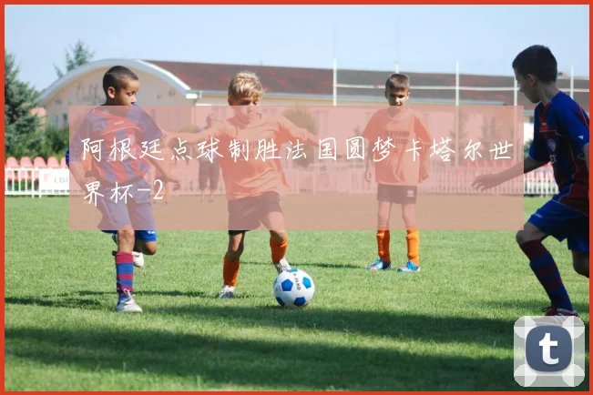 阿根廷点球制胜法国圆梦卡塔尔世界杯