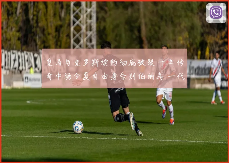 皇马与克罗斯续约彻底破裂 十年传奇中场今夏自由身告别伯纳乌 一代大师开启新旅程