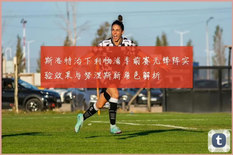 斯洛特治下利物浦季前赛无锋阵实验效果与努涅斯新角色解析